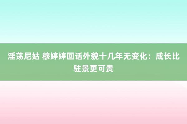 淫荡尼姑 穆婷婷回话外貌十几年无变化：成长比驻景更可贵