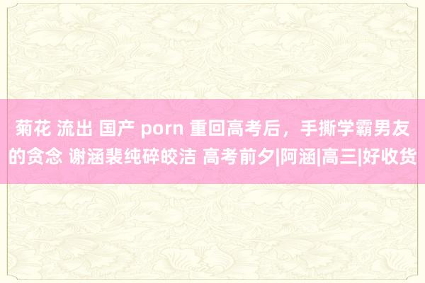 菊花 流出 国产 porn 重回高考后，手撕学霸男友的贪念 谢涵裴纯碎皎洁 高考前夕|阿涵|高三|好收货