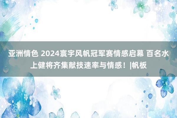 亚洲情色 2024寰宇风帆冠军赛情感启幕 百名水上健将齐集献技速率与情感！|帆板