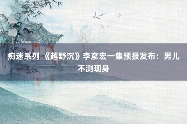 痴迷系列 《越野沉》李彦宏一集预报发布：男儿不测现身