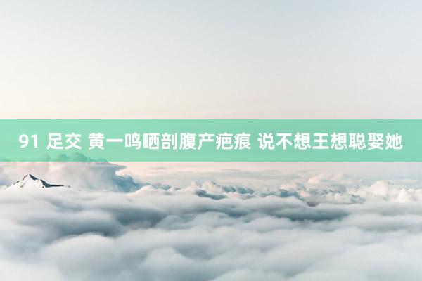 91 足交 黄一鸣晒剖腹产疤痕 说不想王想聪娶她