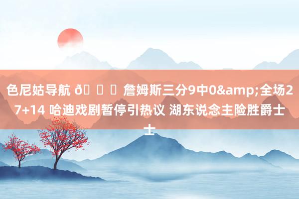 色尼姑导航 🏀詹姆斯三分9中0&全场27+14 哈迪戏剧暂停引热议 湖东说念主险胜爵士