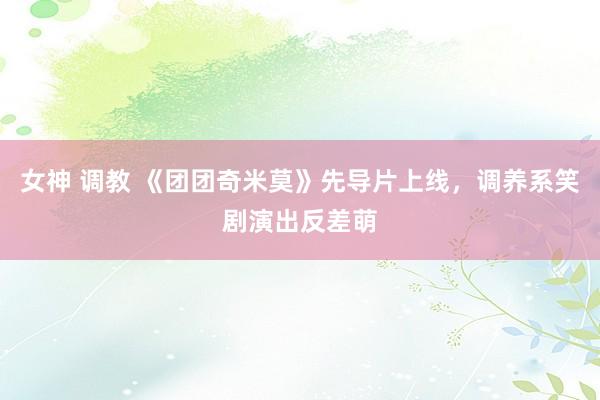 女神 调教 《团团奇米莫》先导片上线，调养系笑剧演出反差萌