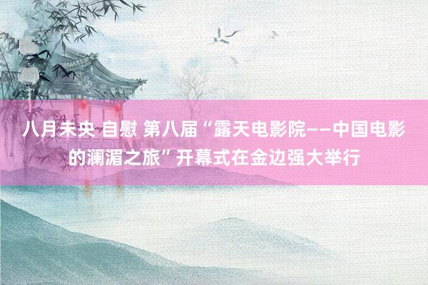 八月未央 自慰 第八届“露天电影院——中国电影的澜湄之旅”开幕式在金边强大举行