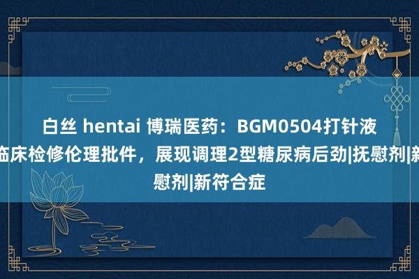 白丝 hentai 博瑞医药：BGM0504打针液获Ⅲ期临床检修伦理批件，展现调理2型糖尿病后劲|抚慰剂|新符合症