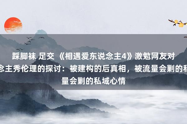踩脚袜 足交 《相遇爱东说念主4》激勉网友对真东说念主秀伦理的探讨：被建构的后真相，被流量会剿的私域心情