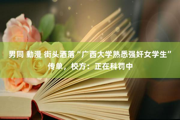 男同 動漫 街头洒落“广西大学熟悉强奸女学生”传单，校方：正在科罚中