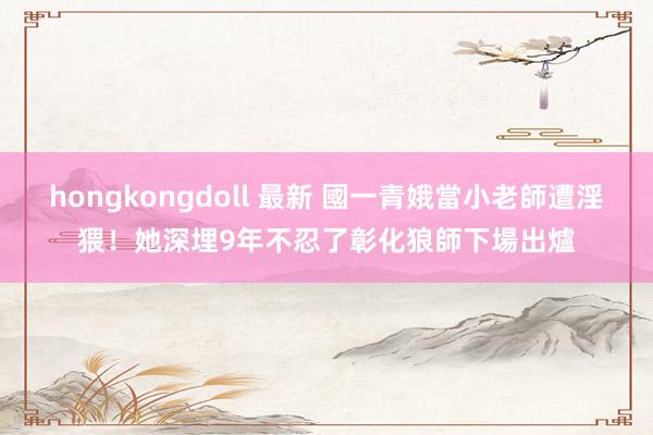 hongkongdoll 最新 國一青娥當小老師遭淫猥！她深埋9年不忍了　彰化狼師下場出爐