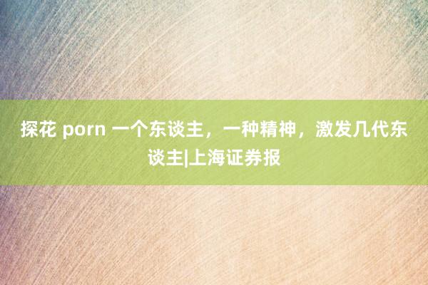 探花 porn 一个东谈主，一种精神，激发几代东谈主|上海证券报