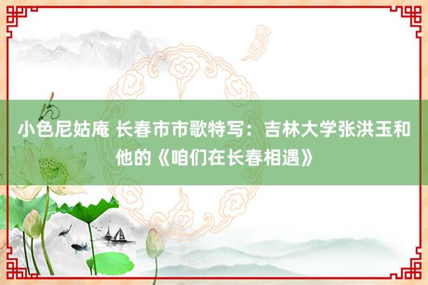 小色尼姑庵 长春市市歌特写：吉林大学张洪玉和他的《咱们在长春相遇》