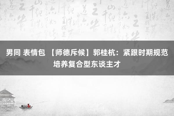 男同 表情包 【师德斥候】郭桂杭：紧跟时期规范培养复合型东谈主才