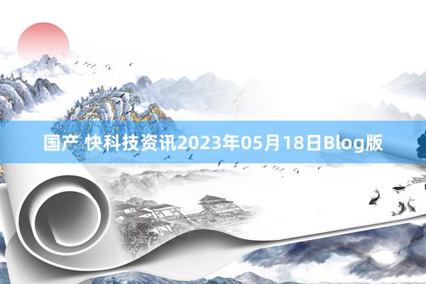 国产 快科技资讯2023年05月18日Blog版