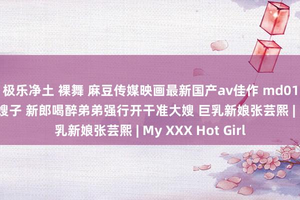 极乐净土 裸舞 麻豆传媒映画最新国产av佳作 md0117 迷姦新婚夜的嫂子 新郎喝醉弟弟强行开干准大嫂 巨乳新娘张芸熙 | My XXX Hot Girl