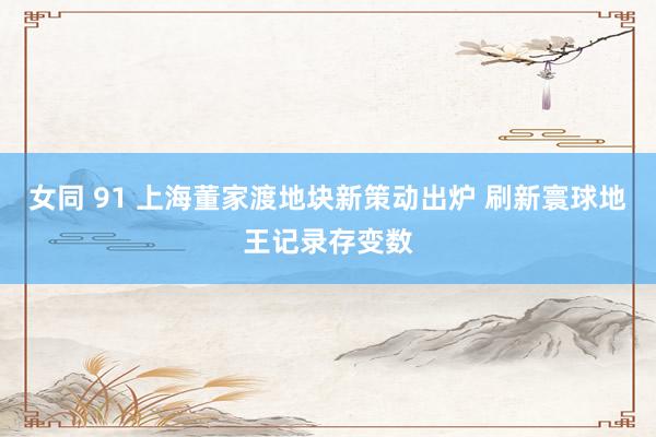 女同 91 上海董家渡地块新策动出炉 刷新寰球地王记录存变数