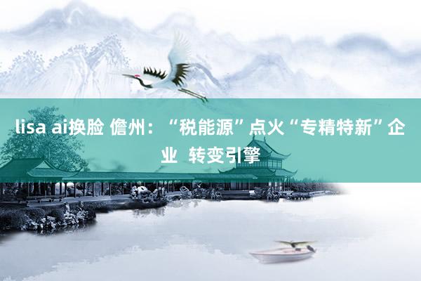 lisa ai换脸 儋州：“税能源”点火“专精特新”企业  转变引擎