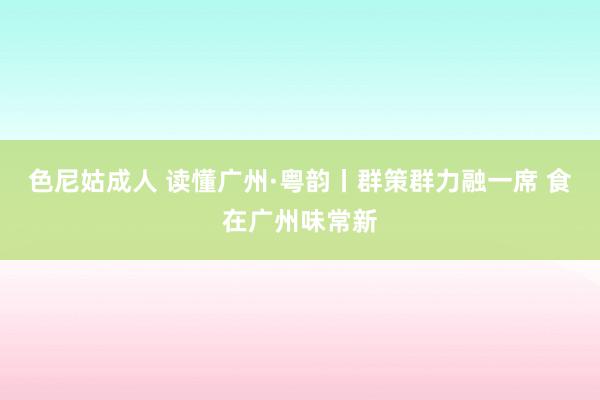 色尼姑成人 读懂广州·粤韵丨群策群力融一席 食在广州味常新