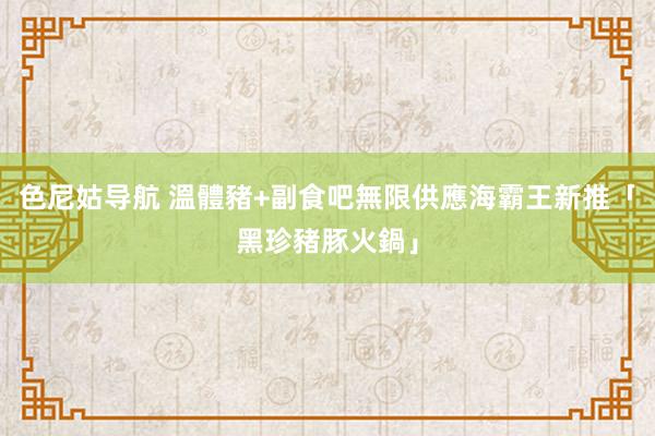 色尼姑导航 溫體豬+副食吧無限供應　海霸王新推「黑珍豬豚火鍋」