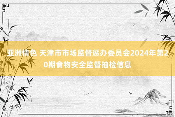亚洲情色 天津市市场监督惩办委员会2024年第20期食物安全监督抽检信息