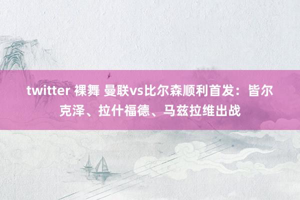twitter 裸舞 曼联vs比尔森顺利首发：皆尔克泽、拉什福德、马兹拉维出战