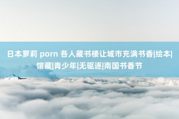 日本萝莉 porn 各人藏书楼让城市充满书香|绘本|馆藏|青少年|无驱逐|南国书香节