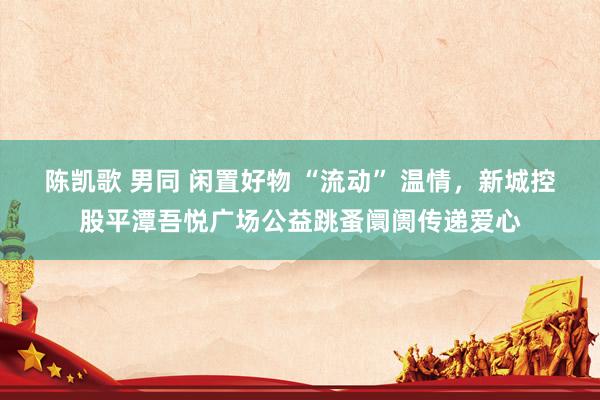 陈凯歌 男同 闲置好物 “流动” 温情，新城控股平潭吾悦广场公益跳蚤阛阓传递爱心