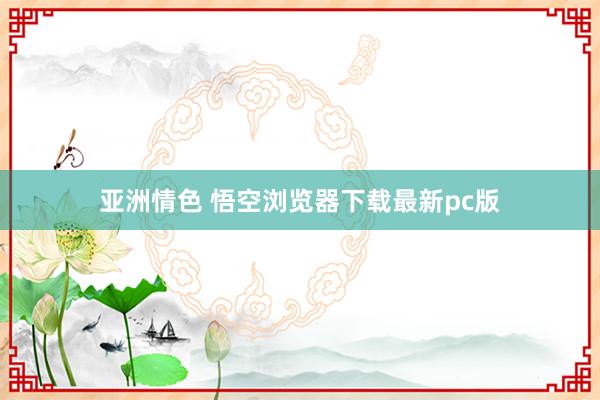 亚洲情色 悟空浏览器下载最新pc版