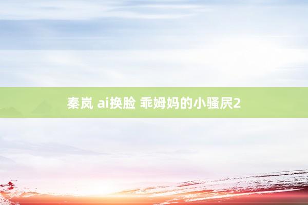 秦岚 ai换脸 乖姆妈的小骚屄2