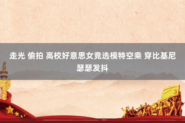 走光 偷拍 高校好意思女竞选模特空乘 穿比基尼瑟瑟发抖