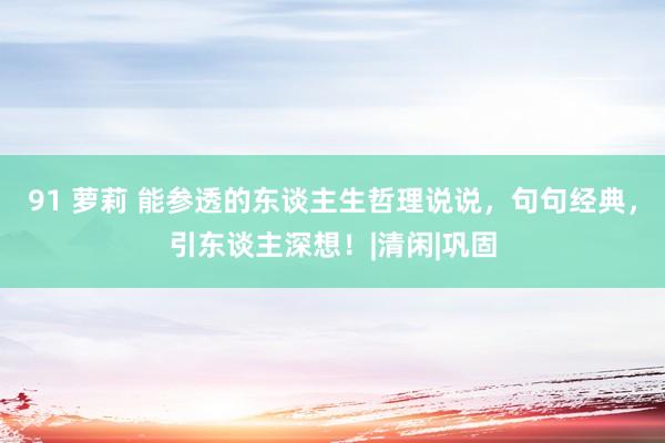 91 萝莉 能参透的东谈主生哲理说说，句句经典，引东谈主深想！|清闲|巩固