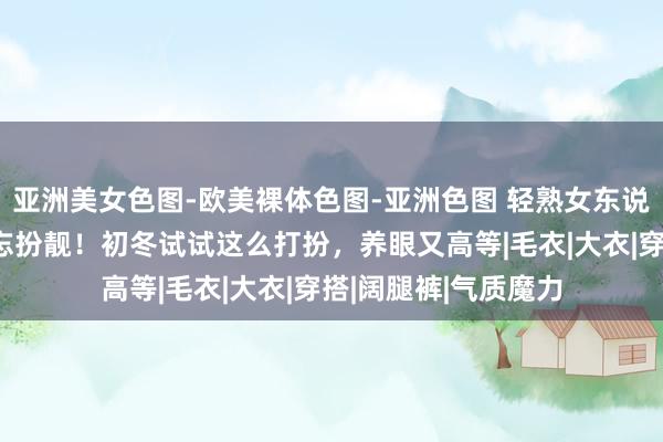 亚洲美女色图-欧美裸体色图-亚洲色图 轻熟女东说念主到了冬天也不忘扮靓！初冬试试这么打扮，养眼又高等|毛衣|大衣|穿搭|阔腿裤|气质魔力