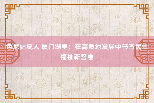 色尼姑成人 厦门湖里：在高质地发展中书写民生福祉新答卷