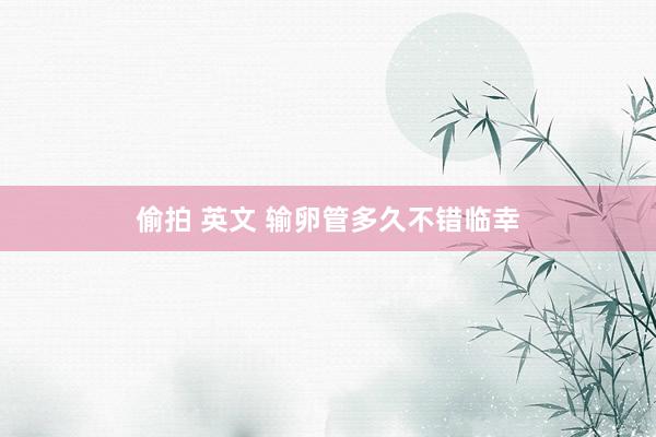偷拍 英文 输卵管多久不错临幸