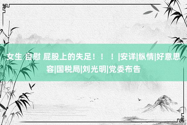 女生 自慰 屁股上的失足！！ ！|安详|纵情|好意思容|国税局|刘光明|党委布告