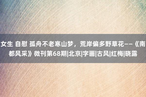 女生 自慰 孤舟不老寒山梦，荒岸偏多野草花——《南都风采》微刊第68期|北京|字画|古风|红梅|晓露