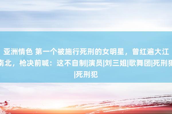 亚洲情色 第一个被施行死刑的女明星，曾红遍大江南北，枪决前喊：这不自制|演员|刘三姐|歌舞团|死刑犯