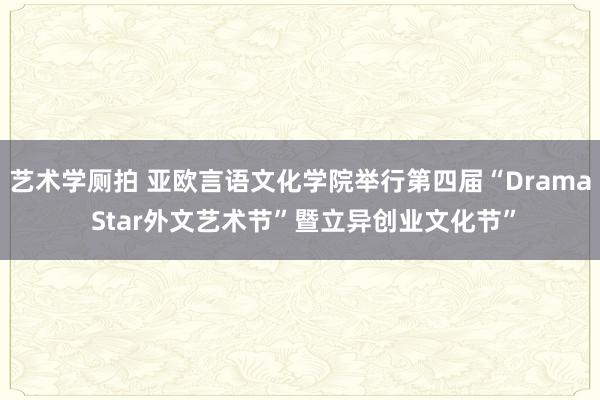 艺术学厕拍 亚欧言语文化学院举行第四届“Drama Star外文艺术节”暨立异创业文化节”