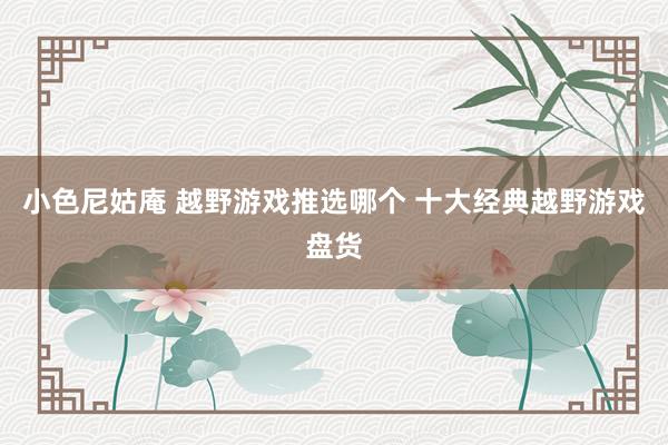 小色尼姑庵 越野游戏推选哪个 十大经典越野游戏盘货