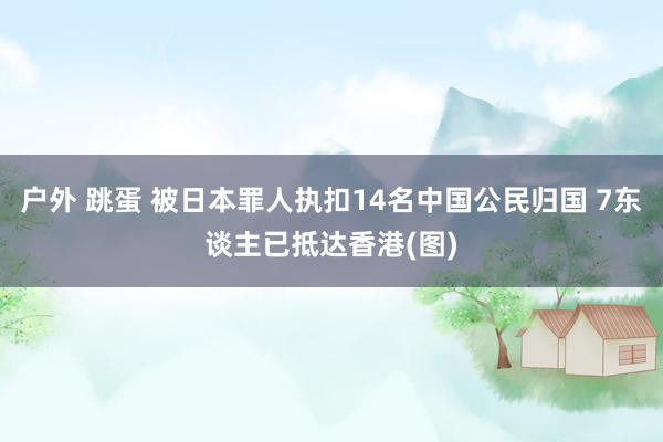 户外 跳蛋 被日本罪人执扣14名中国公民归国 7东谈主已抵达香港(图)