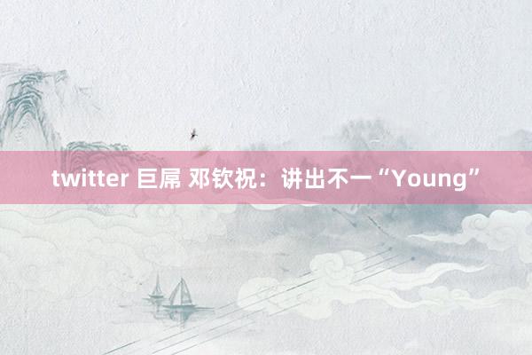 twitter 巨屌 邓钦祝：讲出不一“Young”