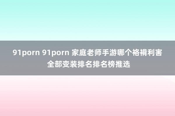 91porn 91porn 家庭老师手游哪个袼褙利害 全部变装排名排名榜推选