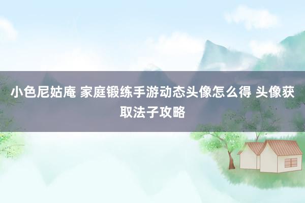 小色尼姑庵 家庭锻练手游动态头像怎么得 头像获取法子攻略