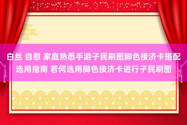 白丝 自慰 家庭熟悉手游子民刷图脚色接济卡搭配选用指南 若何选用脚色接济卡进行子民刷图