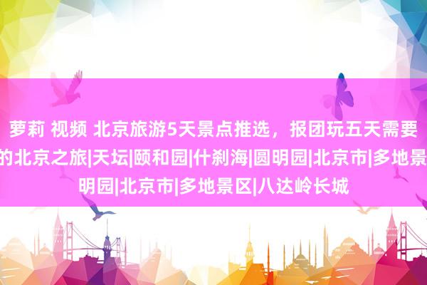 萝莉 视频 北京旅游5天景点推选，报团玩五天需要若干钱？五月的北京之旅|天坛|颐和园|什刹海|圆明园|北京市|多地景区|八达岭长城