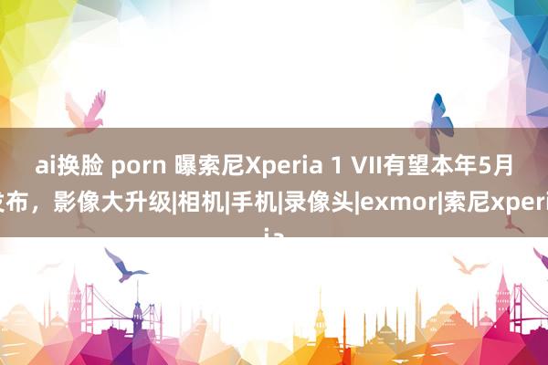 ai换脸 porn 曝索尼Xperia 1 VII有望本年5月发布，影像大升级|相机|手机|录像头|exmor|索尼xperia