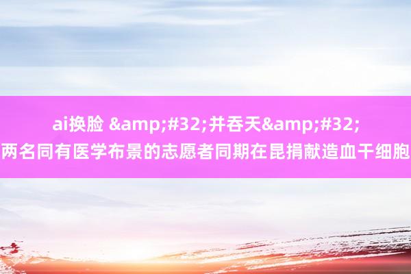 ai换脸 &#32;并吞天&#32;两名同有医学布景的志愿者同期在昆捐献造血干细胞