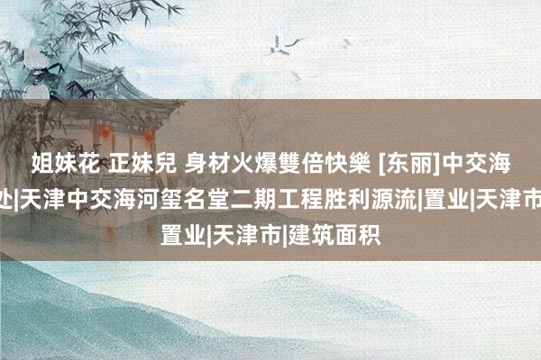 姐妹花 正妹兒 身材火爆雙倍快樂 [东丽]中交海河玺售楼处|天津中交海河玺名堂二期工程胜利源流|置业|天津市|建筑面积