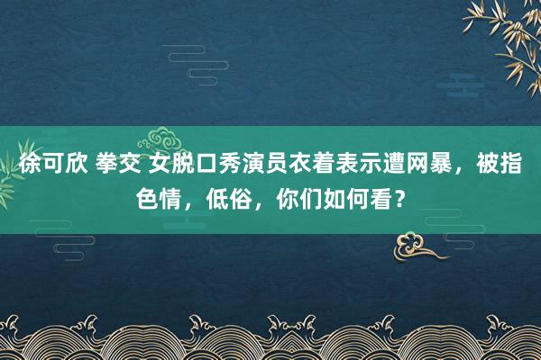 徐可欣 拳交 女脱口秀演员衣着表示遭网暴，被指色情，低俗，你们如何看？