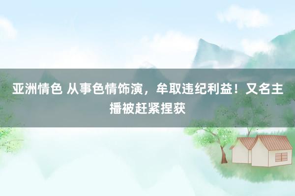 亚洲情色 从事色情饰演，牟取违纪利益！又名主播被赶紧捏获