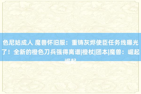 色尼姑成人 魔兽怀旧服：重铸灰烬使臣任务线曝光了！全新的橙色刀兵强得离谱|橙杖|团本|魔兽：崛起