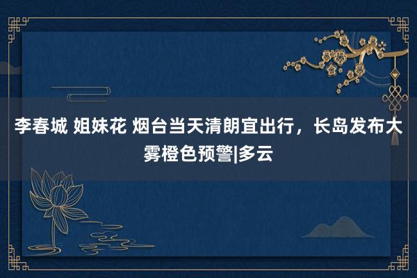 李春城 姐妹花 烟台当天清朗宜出行，长岛发布大雾橙色预警|多云